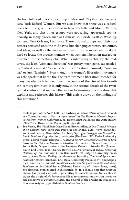 140 Sara M. Evans the first, followed quickly by a group in New York City that later became New York Radical Women. But we also know that there was a radical black feminist group before that in New Rochelle and Mount Vernon, New York, and that other groups were appearing, apparently sponta- neously, in many places, such as Gainesville, Florida, Seattle, Washing- ton, and New Orleans, Louisiana. These original groups and their suc- cessors persisted until the mid-1970s, but changing contexts, structures, and ideas, as well as the enormous breadth of the movement, make it hard to locate the precise moment when women’s liberation merged or morphed into something else. What is interesting is that, by the mid- 1970, the label “women’s liberation” was pretty much gone, superseded by “radical feminist,” “socialist feminist” “lesbian feminist,” “woman- ist” or just “feminist.” Even though the women’s liberation movement was the spark that lit the fir, the term "women’ liberation” receded for many decades to brief mentions in accounts of the rise of late twenti- eth-century feminism. It is only now, in the second decade of the twen- ty-first century, that we have the serious beginnings of a literature that explores and redresses this history. This article draws on the findings of this literature.” coots n part of the "old” Left. See Barbara Winslow, “Primary and Second- ary Contradictions in Seattle: 1967—1969,” in The Feminist Memoir Project: Voices from Womens Liberation, ed. Rachel Blau DuPlessis and Ann Snitow (New York: Three Rivers Press, 1998), 22545, 3. See Rosen, Trie World Split Opens Susan Beownmiler, b Our Time: A Memoir of Revolution (New York: Dial Press, 2000); Evans, Tidal Wave; Baxandall and Gordon, eds., Dear Sisters; Kimberly Springer, Living fo the Revolution: Black Feminist Organizations, 1968-1950 (Durham, NC: Duke University Press, 2005); Maylei Blackwell, Chicana Power! Contested Histories of Fem- inism in the Chicano Movement (Austin: University of Texas Press, 2011); Sonia Shah, Dragon Ladies: Asian American Feminists Breathe Fire (Boston: South End Press, 1999); Nancy Hewitt ed., No Permanent Waves: Recasting Histories of LLS. Feminism (New Brunswick, NJ: Rutgers University Press, 2010); Anne Enke, Finding the Movement: Sexuality, Contested Space, and Feminist Activism (Durham, NC: Duke University Press, 2007); and Stepha- nie Gilmore, ed., Feminist Coalitions: Historical Perspectives on Second-Wave Feminism in the United States (Urbana: University of Ilinois Press, 2008). See alsolocal studies cited in this artile, n. 12. 1 should note that Fennist Studies has played a key role in generating this new lterature. Nancy Hewitt traces the origin of No Permarent Waves to conversations within the edito- al collective of Feminist Studies, and several of the articles in that collec- tion were ariginally published in Fenninist Studics